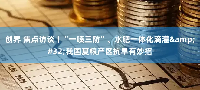 创界 焦点访谈丨“一喷三防”、水肥一体化滴灌 我国夏粮产区抗旱有妙招