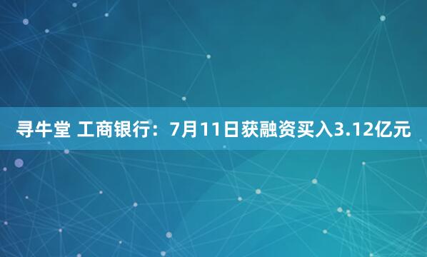 寻牛堂 工商银行：7月11日获融资买入3.12亿元