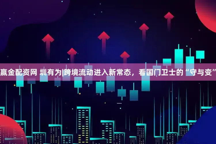 赢金配资网 圳有为|跨境流动进入新常态，看国门卫士的“守与变”