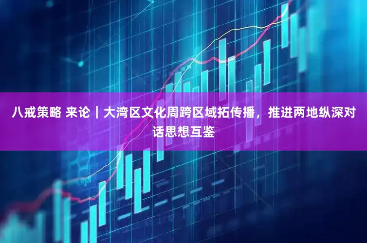 八戒策略 来论｜大湾区文化周跨区域拓传播，推进两地纵深对话思想互鉴