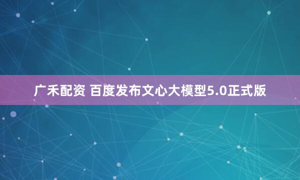 广禾配资 百度发布文心大模型5.0正式版