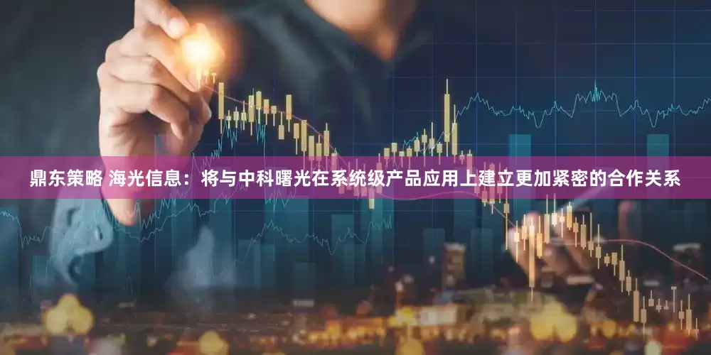 鼎东策略 海光信息：将与中科曙光在系统级产品应用上建立更加紧密的合作关系