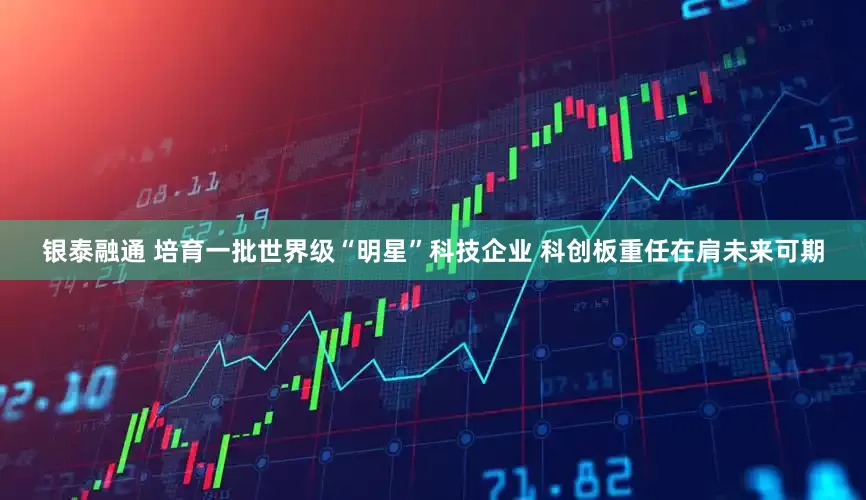 银泰融通 培育一批世界级“明星”科技企业 科创板重任在肩未来可期
