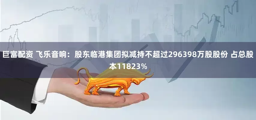 巨富配资 飞乐音响：股东临港集团拟减持不超过296398万股股份 占总股本11823%