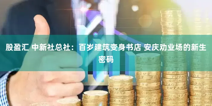 股盈汇 中新社总社：百岁建筑变身书店 安庆劝业场的新生密码