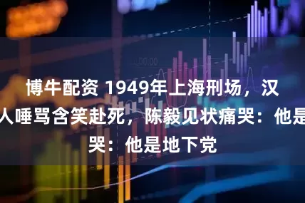 博牛配资 1949年上海刑场，汉奸被万人唾骂含笑赴死，陈毅见状痛哭：他是地下党