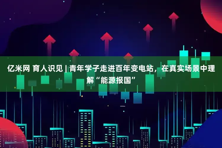 亿米网 育人识见 | 青年学子走进百年变电站，在真实场景中理解“能源报国”