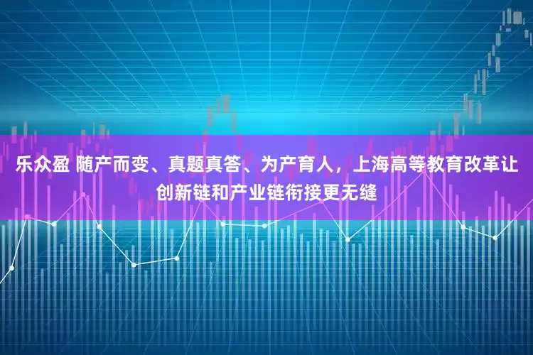 乐众盈 随产而变、真题真答、为产育人，上海高等教育改革让创新链和产业链衔接更无缝